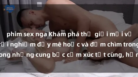 phim sex nga Khám phá thế giới mới với sex người lớn: trải nghiệm đầy mê hoặc và đắm chìm trong những cung bậc cảm xúc tột cùng, hứng khởi và cuốn hút.