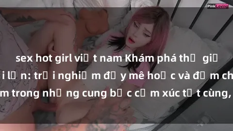 sex hot girl việt nam Khám phá thế giới mới với sex người lớn: trải nghiệm đầy mê hoặc và đắm chìm trong những cung bậc cảm xúc tột cùng, hứng khởi và cuốn hút.