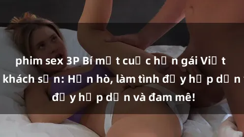 phim sex 3P Bí mật cuộc hẹn gái Việt lần đầu ở khách sạn: Hẹn hò, làm tình đầy hấp dẫn và đam mê!