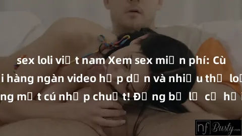 sex loli việt nam Xem sex miễn phí: Cùng trải nghiệm với hàng ngàn video hấp dẫn và nhiều thể loại đa dạng chỉ trong một cú nhấp chuột! Đừng bỏ lỡ cơ hội thưởng thức tuyệt vời này ngay hôm nay!