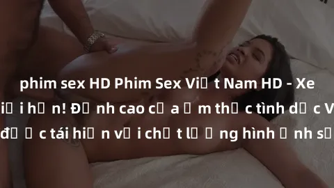 phim sex HD Phim Sex Việt Nam HD - Xem ngay và không giới hạn! Đỉnh cao của ẩm thực tình dục Việt Nam được tái hiện với chất lượng hình ảnh sắc nét. Hãy thưởng thức ngay!
