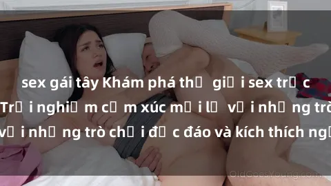 sex gái tây Khám phá thế giới sex trực tuyến: Hơn tuổi? Trải nghiệm cảm xúc mới lạ với những trò chơi độc đáo và kích thích người lớn