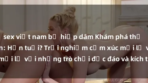 sex việt nam bị hiếp dâm Khám phá thế giới sex trực tuyến: Hơn tuổi? Trải nghiệm cảm xúc mới lạ với những trò chơi độc đáo và kích thích người lớn