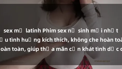 sex mỹ latinh Phim sex nữ sinh mới nhất: Trải nghiệm nhiều tình huống kích thích, không che hoàn toàn, giúp thỏa mãn cơn khát tình dục của các bạn trẻ
