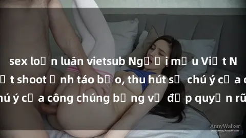 sex loạn luân vietsub Người mẫu Việt Nam gây sốt với loạt shoot ảnh táo bạo, thu hút sự chú ý của công chúng bằng vẻ đẹp quyến rũ và gợi cảm.