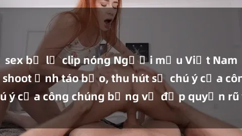 sex bị lộ clip nóng Người mẫu Việt Nam gây sốt với loạt shoot ảnh táo bạo, thu hút sự chú ý của công chúng bằng vẻ đẹp quyến rũ và gợi cảm.