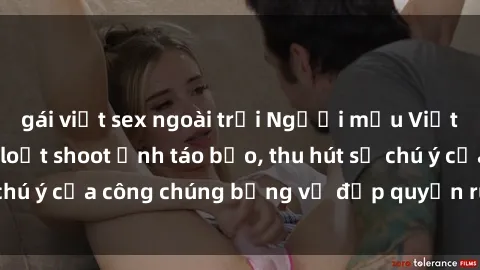 gái việt sex ngoài trời Người mẫu Việt Nam gây sốt với loạt shoot ảnh táo bạo, thu hút sự chú ý của công chúng bằng vẻ đẹp quyến rũ và gợi cảm.