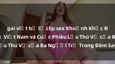 gái việt bị lộ clip sex Khoảnh Khắc Đầy Kịch Tính: Sex  Việt Nam và Cuộc Phiêu Lưu Thú Vị của Ba Người Trẻ Trong Đêm Say Đắm