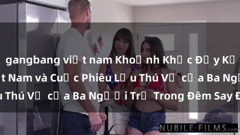 gangbang việt nam Khoảnh Khắc Đầy Kịch Tính: Sex  Việt Nam và Cuộc Phiêu Lưu Thú Vị của Ba Người Trẻ Trong Đêm Say Đắm