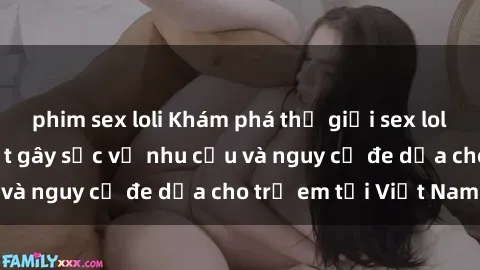 phim sex loli Khám phá thế giới sex loli Việt Nam: Sự thật gây sốc về nhu cầu và nguy cơ đe dọa cho trẻ em tại Việt Nam