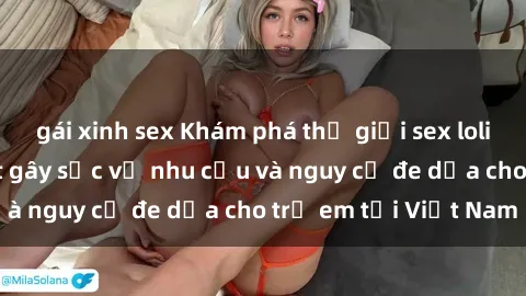 gái xinh sex Khám phá thế giới sex loli Việt Nam: Sự thật gây sốc về nhu cầu và nguy cơ đe dọa cho trẻ em tại Việt Nam