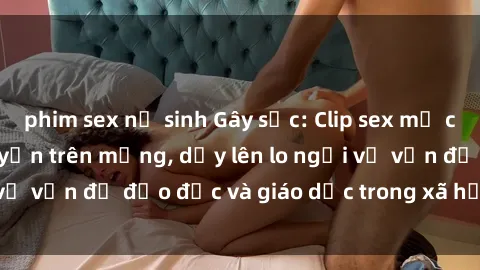phim sex nữ sinh Gây sốc: Clip sex mẹ con Việt Nam lan truyền trên mạng, dấy lên lo ngại về vấn đề đạo đức và giáo dục trong xã hội hiện nay.