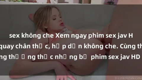 sex không che Xem ngay phim sex jav HD với những cảnh quay chân thực, hấp dẫn không che. Cùng thưởng thức những bộ phim sex jav HD hot nhất hiện nay!