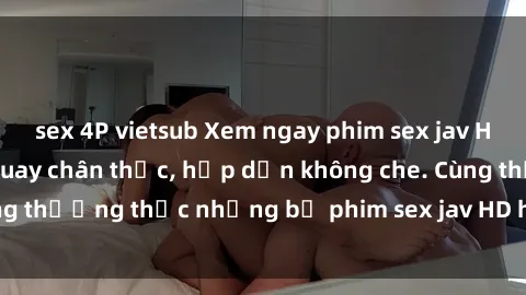 sex 4P vietsub Xem ngay phim sex jav HD với những cảnh quay chân thực, hấp dẫn không che. Cùng thưởng thức những bộ phim sex jav HD hot nhất hiện nay!