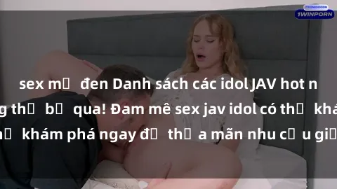 sex mỹ đen Danh sách các idol JAV hot nhất hiện nay không thể bỏ qua! Đam mê sex jav idol có thể khám phá ngay để thỏa mãn nhu cầu giải trí của mình!