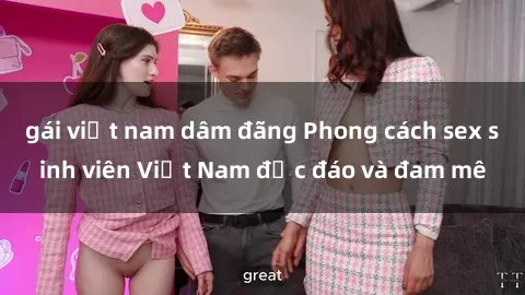 gái việt nam dâm đãng Phong cách sex sinh viên Việt Nam độc đáo và đam mê